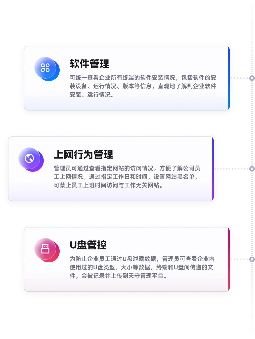 软件管理，可统一查看企业所有终端的软件安装情况，包括软件的安装设备、运行情况、版本等信息，直观地了解到企业软件安装、运行情况。上网行为管理，管理员可通过查看指定网站的访问情况，方便了解公司员工上网情况。通过指定工作日和时间，设置网站黑名单，可禁止员工上班时间访问与工作无关网站。U盘管控，为防止企业员工通过U盘泄露数据，管理员可查看企业内使用过的U盘类型、大小等数据，终端和U盘间传递的文件，会被记录并上传到天守管理平台。